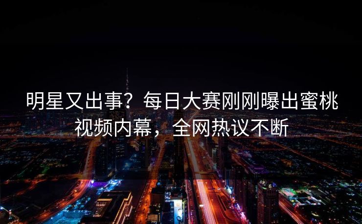 明星又出事？每日大赛刚刚曝出蜜桃视频内幕，全网热议不断