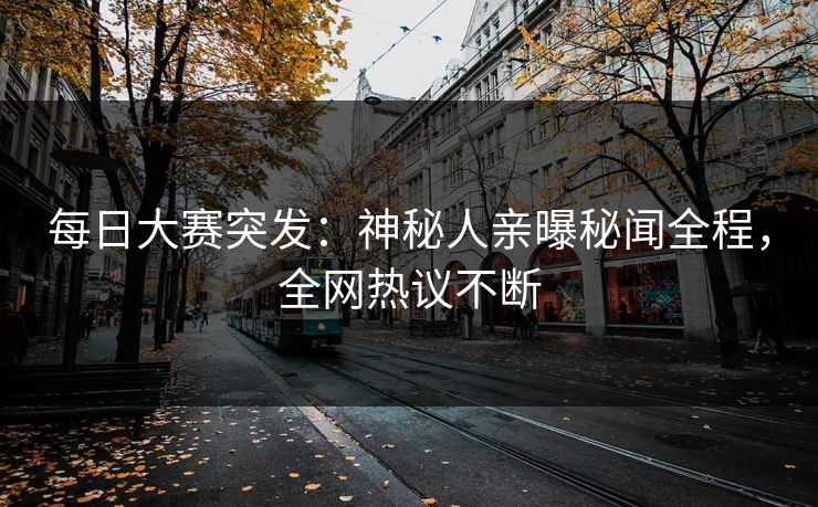 每日大赛突发：神秘人亲曝秘闻全程，全网热议不断