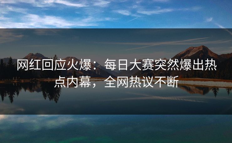 网红回应火爆:每日大赛突然爆出热点内幕,全网热议不断 网红回应火爆:每日大赛突然爆出热点内幕,全网热议不断