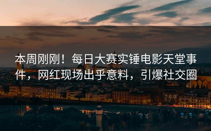 本周刚刚！每日大赛实锤电影天堂事件，网红现场出乎意料，引爆社交圈