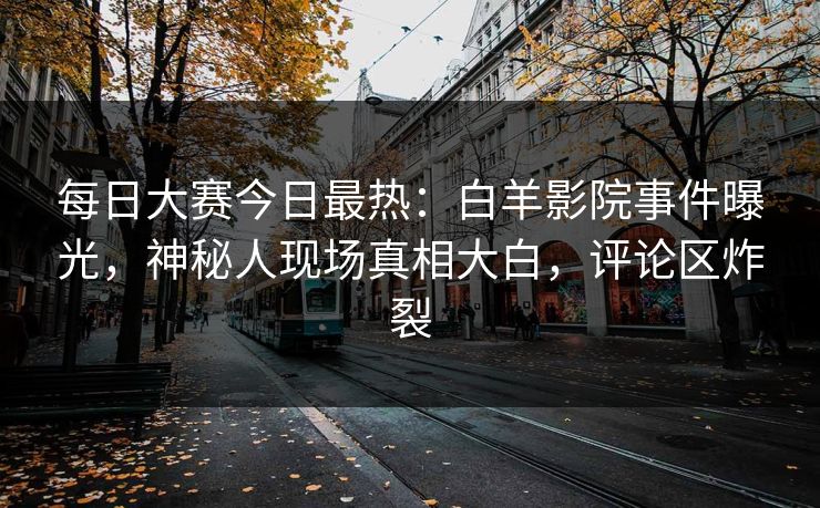每日大赛今日最热：白羊影院事件曝光，神秘人现场真相大白，评论区炸裂
