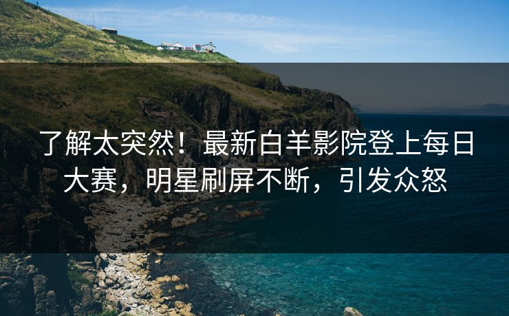 了解太突然！最新白羊影院登上每日大赛，明星刷屏不断，引发众怒