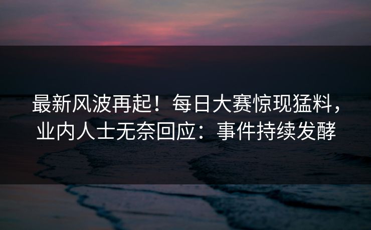 最新风波再起!每日大赛惊现猛料,业内人士无奈回应:事件持续发酵 最新风波再起!每日大赛惊现猛料,业内人士无奈回应:事件持续发酵