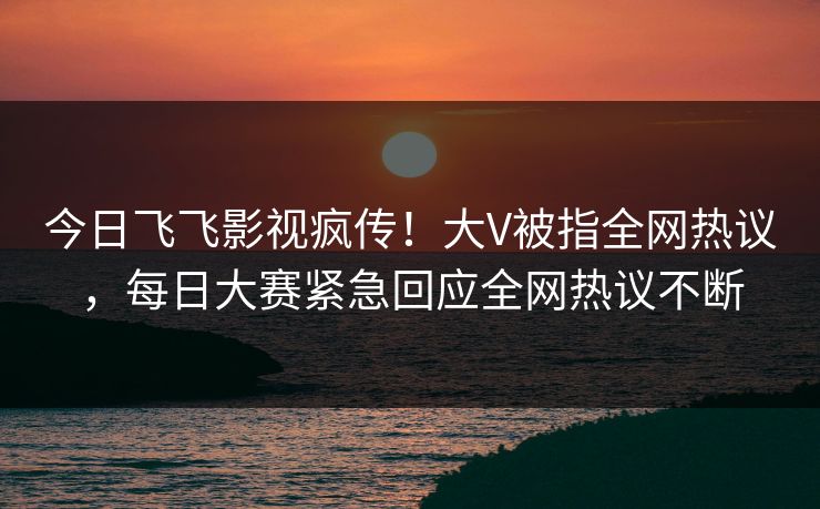 今日飞飞影视疯传！大V被指全网热议，每日大赛紧急回应全网热议不断