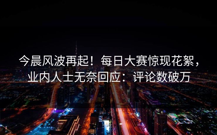 今晨风波再起！每日大赛惊现花絮，业内人士无奈回应：评论数破万
