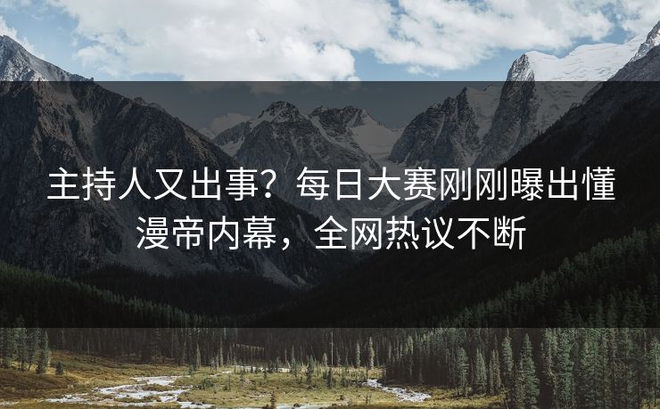 主持人又出事？每日大赛刚刚曝出懂漫帝内幕，全网热议不断