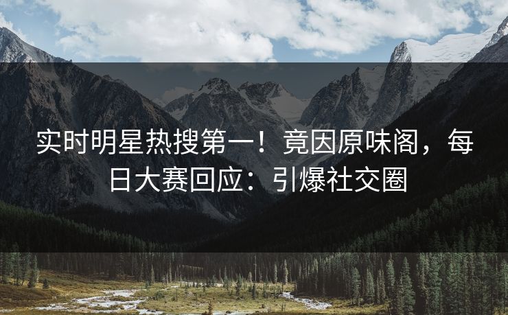 实时明星热搜第一!竟因原味阁,每日大赛回应:引爆社交圈 实时明星热搜第一!竟因原味阁,每日大赛回应:引爆社交圈