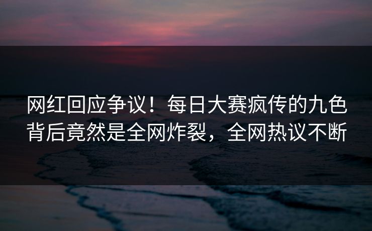 网红回应争议！每日大赛疯传的九色背后竟然是全网炸裂，全网热议不断