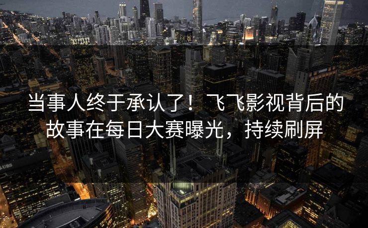 当事人终于承认了！飞飞影视背后的故事在每日大赛曝光，持续刷屏