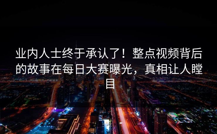 业内人士终于承认了!整点视频背后的故事在每日大赛曝光,真相让人瞠目 业内人士终于承认了!整点视频背后的故事在每日大赛曝光,真相让人瞠目