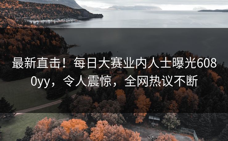 最新直击！每日大赛业内人士曝光6080yy，令人震惊，全网热议不断