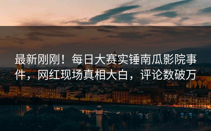 最新刚刚！每日大赛实锤南瓜影院事件，网红现场真相大白，评论数破万