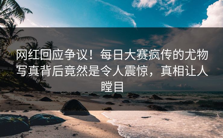 网红回应争议！每日大赛疯传的尤物写真背后竟然是令人震惊，真相让人瞠目