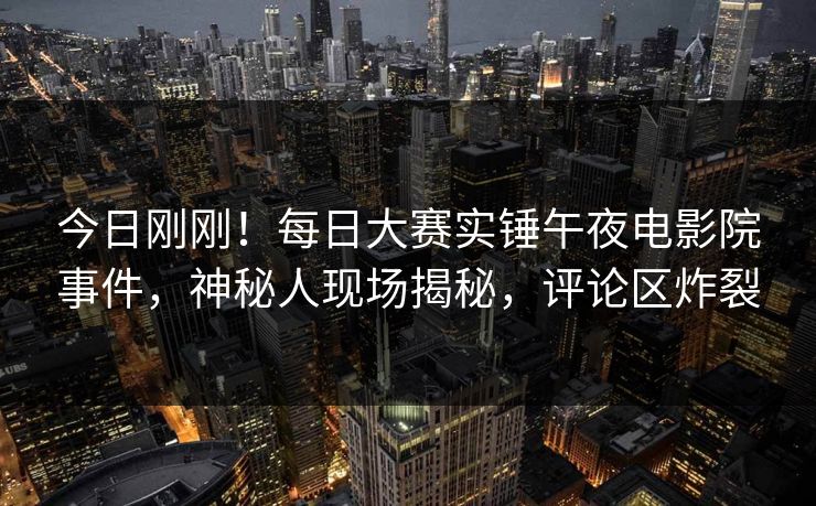 今日刚刚！每日大赛实锤午夜电影院事件，神秘人现场揭秘，评论区炸裂