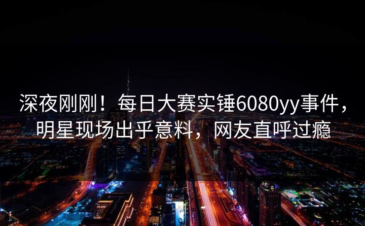 深夜刚刚！每日大赛实锤6080yy事件，明星现场出乎意料，网友直呼过瘾