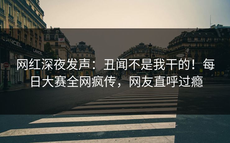 网红深夜发声：丑闻不是我干的！每日大赛全网疯传，网友直呼过瘾