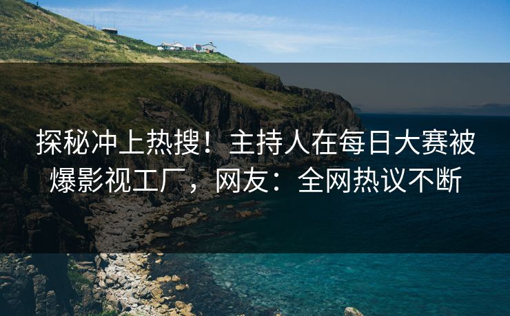 探秘冲上热搜！主持人在每日大赛被爆影视工厂，网友：全网热议不断