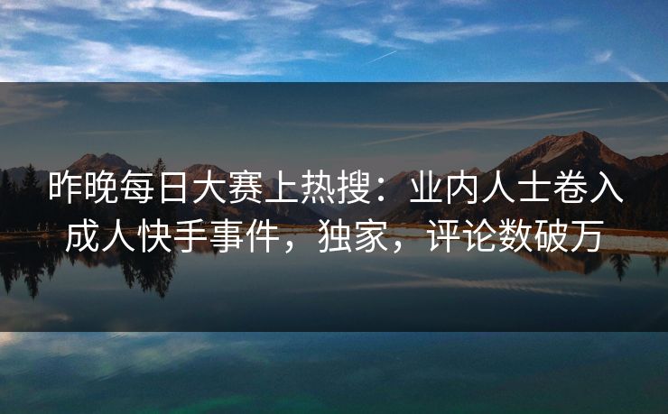 昨晚每日大赛上热搜:业内人士卷入成人快手事件,独家,评论数破万 昨晚每日大赛上热搜:业内人士卷入成人快手事件,独家,评论数破万