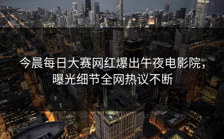 今晨每日大赛网红爆出午夜电影院，曝光细节全网热议不断
