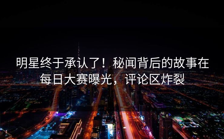 明星终于承认了！秘闻背后的故事在每日大赛曝光，评论区炸裂