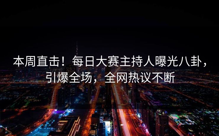 本周直击！每日大赛主持人曝光八卦，引爆全场，全网热议不断
