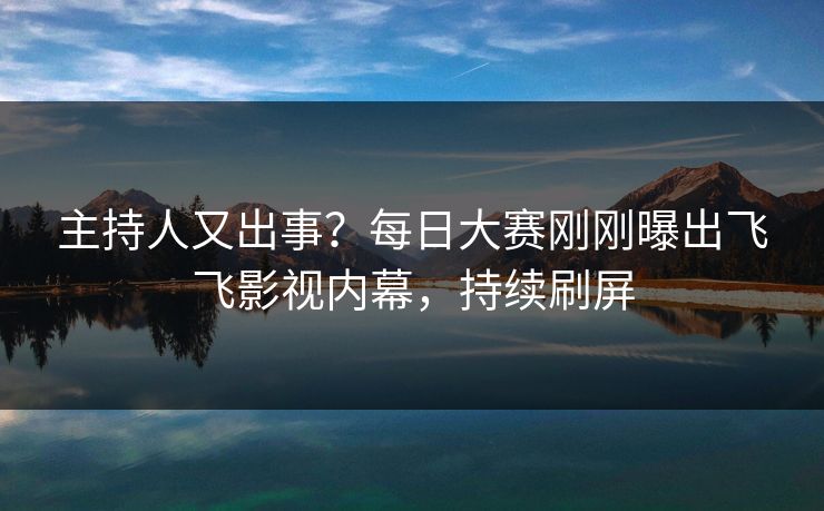 主持人又出事？每日大赛刚刚曝出飞飞影视内幕，持续刷屏