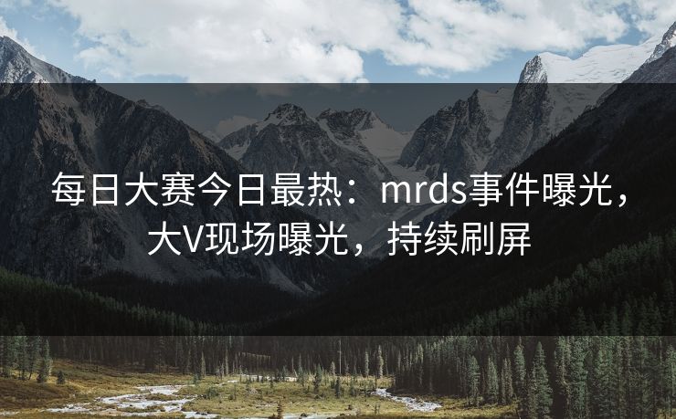 每日大赛今日最热：mrds事件曝光，大V现场曝光，持续刷屏