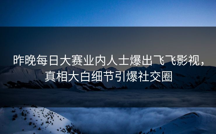 昨晚每日大赛业内人士爆出飞飞影视，真相大白细节引爆社交圈