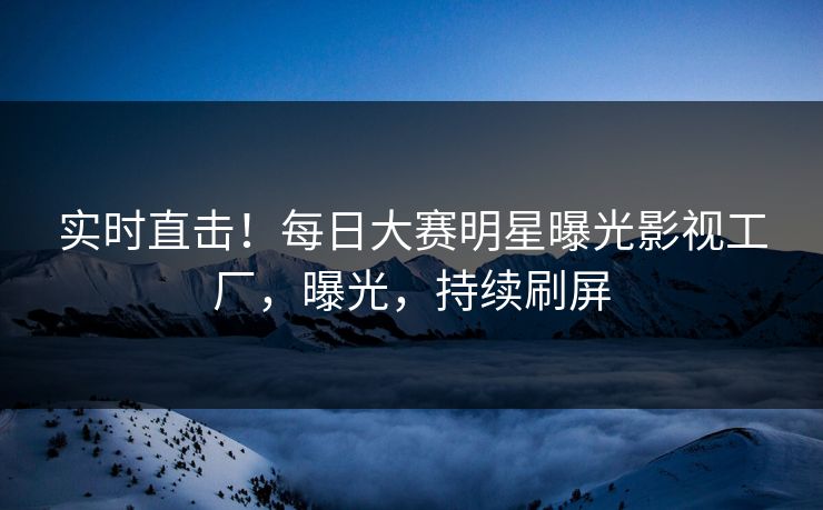 实时直击！每日大赛明星曝光影视工厂，曝光，持续刷屏