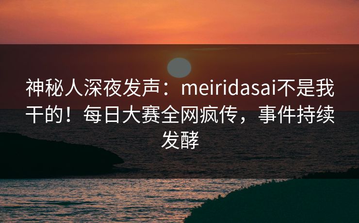 神秘人深夜发声：meiridasai不是我干的！每日大赛全网疯传，事件持续发酵