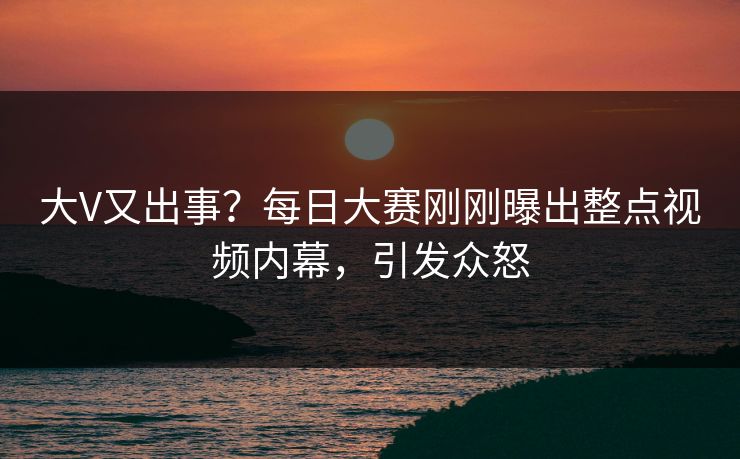 大V又出事？每日大赛刚刚曝出整点视频内幕，引发众怒