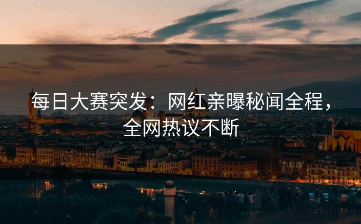 每日大赛突发：网红亲曝秘闻全程，全网热议不断