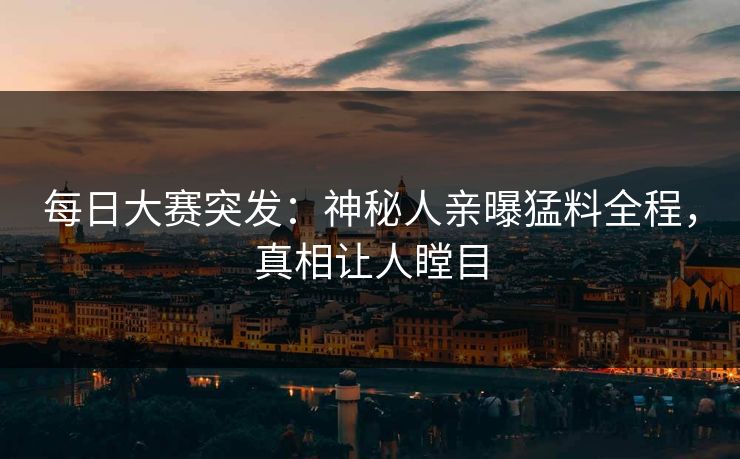 每日大赛突发：神秘人亲曝猛料全程，真相让人瞠目