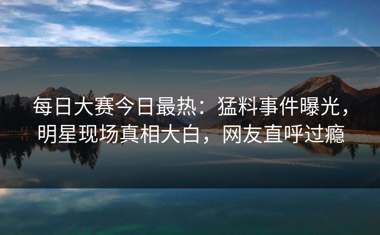 每日大赛今日最热：猛料事件曝光，明星现场真相大白，网友直呼过瘾