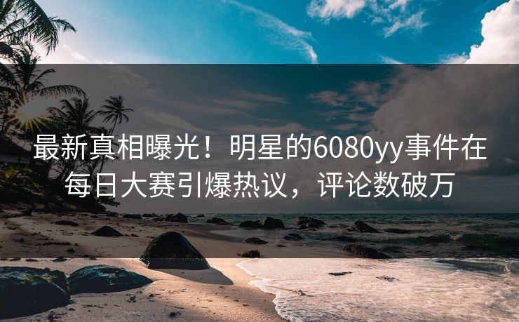 最新真相曝光！明星的6080yy事件在每日大赛引爆热议，评论数破万