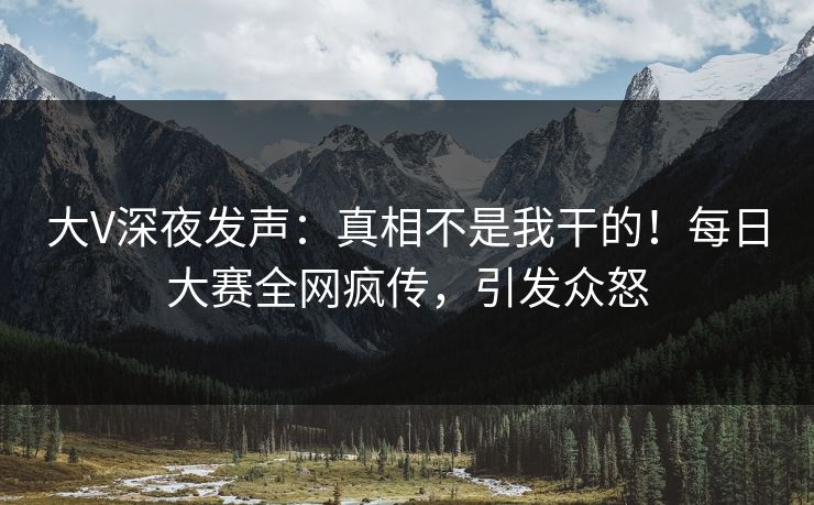 大V深夜发声：真相不是我干的！每日大赛全网疯传，引发众怒