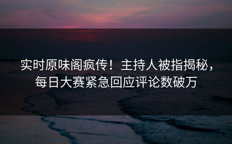 实时原味阁疯传！主持人被指揭秘，每日大赛紧急回应评论数破万