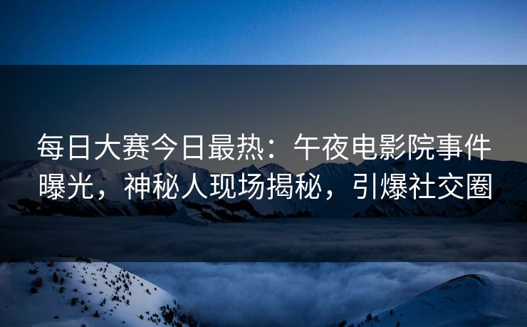 每日大赛今日最热：午夜电影院事件曝光，神秘人现场揭秘，引爆社交圈