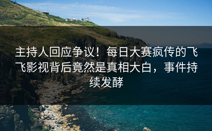 主持人回应争议！每日大赛疯传的飞飞影视背后竟然是真相大白，事件持续发酵