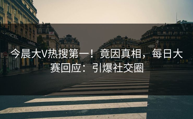 今晨大V热搜第一！竟因真相，每日大赛回应：引爆社交圈