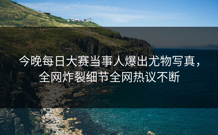 今晚每日大赛当事人爆出尤物写真，全网炸裂细节全网热议不断