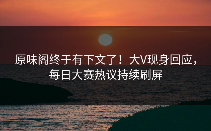 原味阁终于有下文了！大V现身回应，每日大赛热议持续刷屏