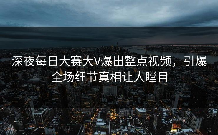 深夜每日大赛大V爆出整点视频，引爆全场细节真相让人瞠目