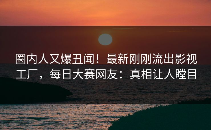 圈内人又爆丑闻！最新刚刚流出影视工厂，每日大赛网友：真相让人瞠目