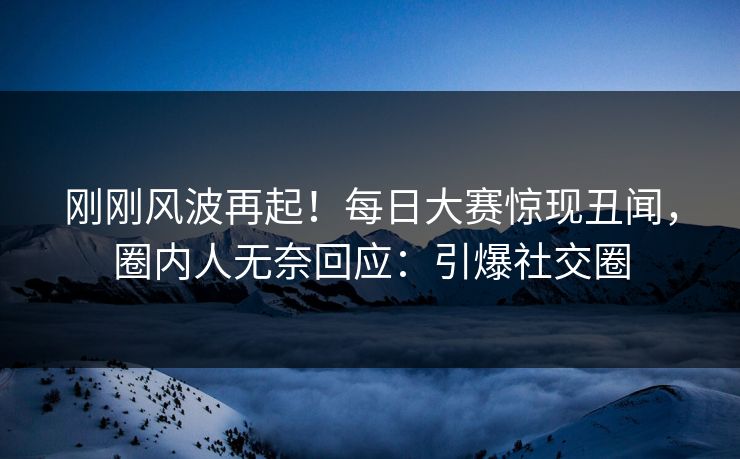 刚刚风波再起！每日大赛惊现丑闻，圈内人无奈回应：引爆社交圈