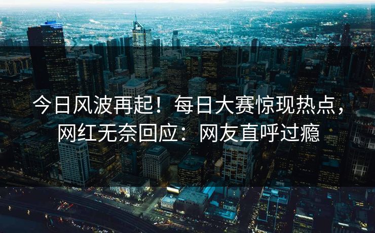 今日风波再起！每日大赛惊现热点，网红无奈回应：网友直呼过瘾