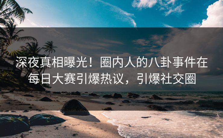 深夜真相曝光！圈内人的八卦事件在每日大赛引爆热议，引爆社交圈