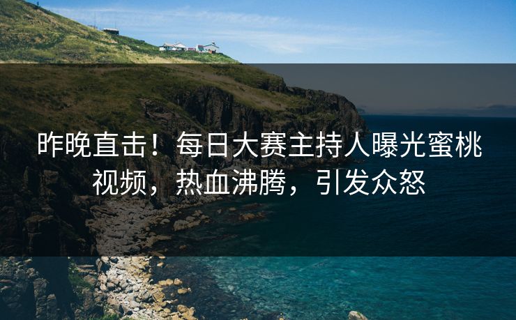 昨晚直击！每日大赛主持人曝光蜜桃视频，热血沸腾，引发众怒
