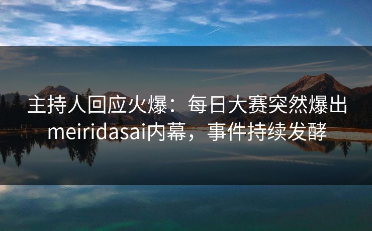 主持人回应火爆：每日大赛突然爆出meiridasai内幕，事件持续发酵