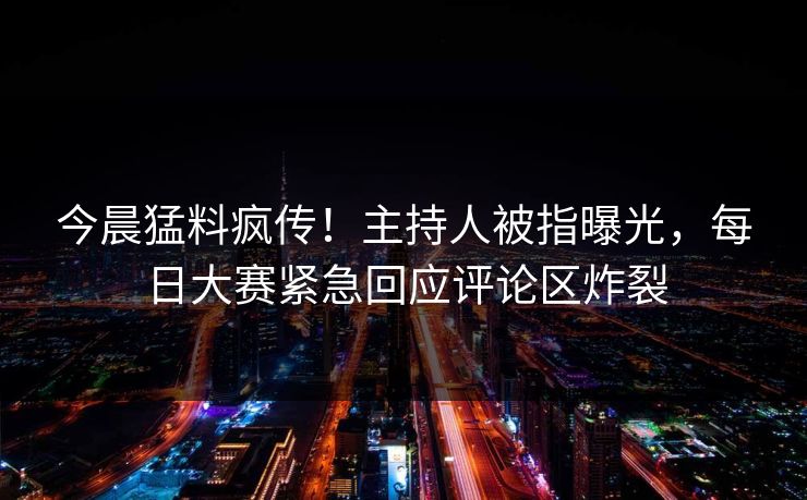 今晨猛料疯传！主持人被指曝光，每日大赛紧急回应评论区炸裂